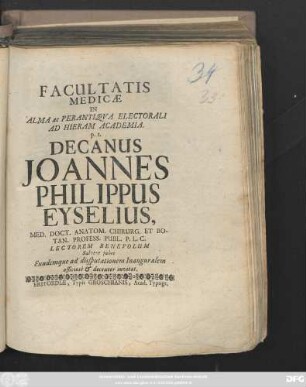 Facultatis Medicæ In Alma ac Perantiqva Electorali Ad Hieram Acdemia. p. t. Decanus Joannes Philippus Eyselius, Med. Doct. Anatom. Chirurg. Et Botan. Process. Publ. P. L. C. Lectorem Benevolum Salvere jubet Eundemque ad disputationem Inauguralem officiose & decenter invitat. [post Trinitatis, d. 8. Octobris Anno MDCCII.]