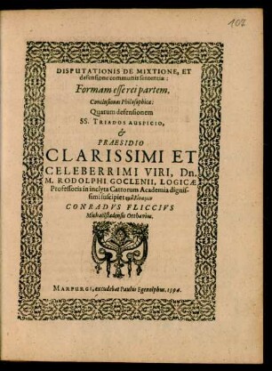DISPUTATIONIS DE MIXTIONE, ET || defensione communis sententiae:|| Formam esse rei partem.|| Conclusiones Philosophicae:|| Quarum defensionem || ... PRAESIDIO || ... M. RODOLPHI GOCLENII, LOGICAE || Professoris in inclyta Cattorum Academia ... || suscipiet ... || CONRADVS FLICCIVS || Michaëlstadensis Otthavius.||