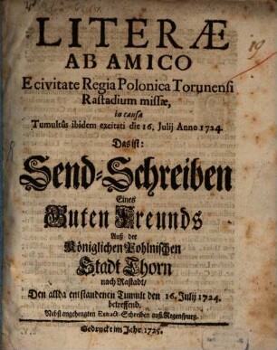 Literæ Ab Amico E civitate Regia Polonica Torunensi Rastadium missæ, in causa Tumultus ibidem excitati die 16. Julii Anno 1724. Das ist: Send-Schreiben Eines Guten Freunds Auß der Königlichen Pohlnischen Stadt Thorn nach Rastadt, Den allda entstandenen Tumult den 16. Julii 1724 betreffend : Nebst angehengten Extract-Schreiben auß Regenspurg