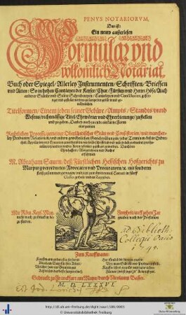 PENVS NOTARIORVM, Das ist: Ein neuw außerlesen Formular vnd volkomlich Notariat Buch oder Spiegel/ Allerley Jnstrumenten/ Schrifften/ Brieffen vnd Acten: So in hohen Cantzleyen der Keyser/ Chur/ Fürsten vnd Herrn Höfe/ Auch anderer Stände vnd Stätte Schreibereyen/ Cantzeleyen vnd Consistorien, gefertiget vnd gestellet werden ... Darbey auch zu ende ein kurtze Form eins gantzen Rechtlichen Processz/ gemeiner Oberländischer Stätt vnd Consistorien/ mit mancherley Producten/ Relationen/ vnd andern gewöhnlichen Gerichtsübungen ... Durch ... M. Abraham Saurn/ deß Fürstlichen Hessischen Hofgerichts zu Marpurg verordneten Advocaten vnd Procuratorn/ [et]c. mit sonderm fleiß zusammen getragen/ vnd jetzt zum drittenmal Correct in fůnff Classes getheilt/ vnd an Tag geben. ...
