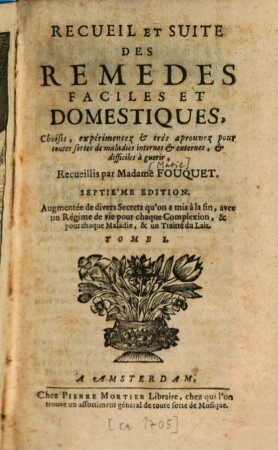 Recueil et Suite des Remèdes faciles et Domestiques : Choisis, expérimentez & très aprouvez pour toutes sortes de maladies internes & externes, & difficiles à guerir, Tome I.