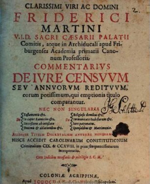Clarissimi Viri Ac Domini Friderici Martini U.I.D. Sacri Caesarii Palatii Comitis, atque in Archiducali apud Friburgenses Academia primarii Canonum Professoris. Commentarius De Iure Censuum Seu Annuorum Redituum, eorum potissimum, qui emptionis titulo comparantur. Nec Non Singularia De Testamentis &c. De In caput Rainucius &c. De Succeßione ab intestato De Decimis & oblationibus &c. De Religiosis domibus &c. De Immunitate Ecclesiarum &c. De Iure patronatus. De Sponsalibus & Matrimonio. Aliisque Titulis Decretalium Antehac Nunquam Editis : Hisce Accedit Carolinarum Constitutionum Criminalium CIX. & CCXVIII. in praxi frequentissimarum interpretatio