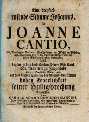 Eine dreyfach rufende Stimme Johannis, In Joanne Cantio, ... Stadtpfarrer zu Ilkusch in Pohlen, ... entworffen Und bey der in dem hochlöblichen Pfarr-Gotthaus St. Mauritii zu Ingolstadt am 11. December Anno 1768. als dem dritten Advents angestellten hohen Feyerlichkeit seiner Heiligsprechung Abgehalten