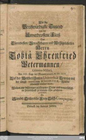 Als die Preißwürdigste Tugend Und der Unverdrossene Fleiß Des Ehrenvesten/ Vorachtbaren und Wohlgelahrten Herrn Tobiä Ehrenfried Petermannen/ Grimma-Misnici, Am XXV. Tage des Monats Ianuarii, MDCXCIV. Auf der Weltberühmten Universität Leipzig mit der längst-meritirten Magister-Würde rühmlichst belohnet wurde/ Wolten aus bißheriger gepflogener Treue und unverfälschter Freundschafft zu erlangter Ehre gebührend gratuliren Die Sämbtl. Trillerische Frey-Tisch-Compagnie