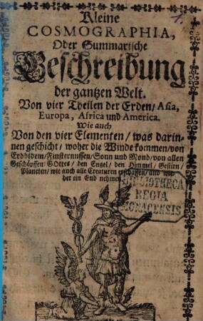 Kleine Cosmographia : Oder summarische Beschreibung der gantzen Welt. Von vier Theilen der Erden, Asia, Europa, Africa und America. Wie auch von den vier Elementen ...