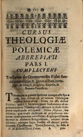 Cursus Theologiæ Polemicæ Abbreviatus, Id est, Tractatuum de Controversiis fidei omnium Summa Seu compendium : Quod in usum SS. Theologiæ Studiosorum, pro Gradu, Ordinibus, Cura &c. examinandorum, imo & in ipsorum Examinantium, aliorumque Theologorum commodum, Pars I.. Complectens duos Tractatus de Controversiis Fidei fundamentalibus & generalibus