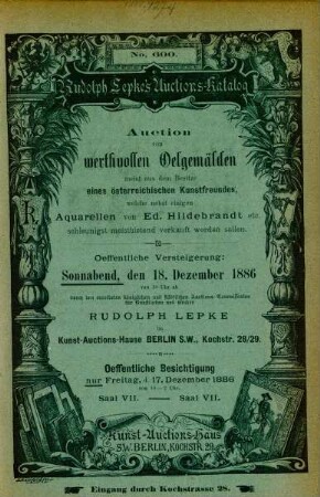 Auction von werthvollen Oelgemälden meist aus dem Besitze eines österreichischen Kunstfreundes, welche nebst einigen Aquarellen von Ed. Hildebrandt etc. schleinigst meistbietend verkauft werden sollen : oeffentliche Versteigerung: Sonnabend, den 18. Dezember 1886 von 10 Uhr ab durch den vereideten königlichen und städtischen Auctions-Commissarius für Kunstsachen und Bücher Rudolph Lepke im Kunst-Auctions-Hause ...