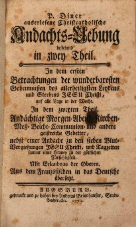 P. Diner auserlesene Christcatholische Andachts-Uebung bestehend in zwey Theil : In dem ersten Betrachtungen der wunderbaresten Geheimnissen des allerheiligsten Leydens und Sterbens Jesu Christi, auf alle Tage in der Woche. In dem zweyten Theil. Andächtige Morgen- Abend- Kirchen- Meß- Beicht- Communion- und andere geistreiche Gebetter, nebst einer Andacht zu den sieben Blut-Vergießungen Jesu Christi, und Tagzeiten sammt einer Litaney zu der göttlichen Fürsichtigkeit