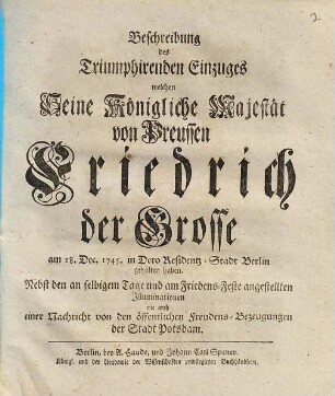 Beschreibung des triumphirenden Einzuges welchen Seine Königliche Majestät von Preussen Friedrich der Grosse am 28. Decembert 1745 in Dero Residentz-Stadt Berlin gehalten haben : nebst den an selbigem Tage und am Friedens-Feste angestellten Illuminationen wie auch einer Nachricht von den öffentlichen Freudens-Bezeugungen der Stadt Potsdam