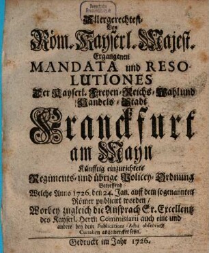 Allergerechtest- Von Röm. Kayserl. Majest. Ergangenen Mandata und Resolutiones Der Kayserl. Freyen-Reichs-Wahl und Handels-Stadt Franckfurt am Mayn Künfftig einzurichtete Regiments- und übrige Policey-Ordnung Betreffend: Welche Anno 1726. den 24. Jan. auff dem sogenannten Römer publicirt worden : Worbey zugleich die Ansprach Sr. Excellentz des Kayserl. Herrn Commissarii auch eine und andere bey dem Publications-Actu observirte Curialien amgemercket seyn