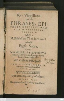 Res Virgiliana.|| Hoc || PHRASES, EPI-||THETA, DESCRIPTIONES || ET SIMILITVDINES || LIBRIS V.|| Collecta à || M. Baldassaro Theodoro Gorl.|| Acceßit || Poësis Sacra.|| ... collectore || M. Friderico Papa Gorlic.|| OMNIA CORRECTIORA ET || locupletiora edita in vsum Scholae || GORLICENSIS.||