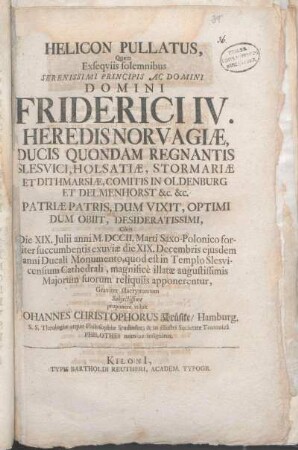 Helicon Pullatus : Quem Exseqviis solemnibus Serenissimi Principis Ac Domini Domini Friderici IV. Heredis Norvagiæ, Ducis Quondam Regnantis Slesvici, Holsatiæ, ... Cùm Die XIX. Julii anni M.DCCII. Marti Saxo-Polonico fortiter succumbentis exuviæ die XIX. Decembris ejusdem anni Ducali Monumento, quod est in Templo Slesvicensium Cathedrali, magnificè illatæ augustissimis Majorum suorum reliquiis apponerentur, Graviter illacrymantem Subjectissime proponere voluit