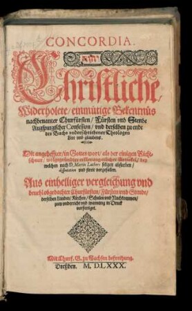 CONCORDIA.|| ... Christliche/|| Widerholete/ einmütige Bekentn[ue]s || nachbenanter Churf[ue]rsten/ F[ue]rsten vnd Stende || Augspurgischer Confession/ vnd derselben zu ende || des Buchs vnderschriebener Theologen || Lere vnd glaubens.|| Mit angeheffter/ in Gottes wort/ als der einigen Richt=||schnur/ wolgegr[ue]ndter erklerung etlicher Artickel/ bey || welchen nach D. Martin Luthers seligen absterben/|| disputation vnd streit vorgefallen.|| ... ||