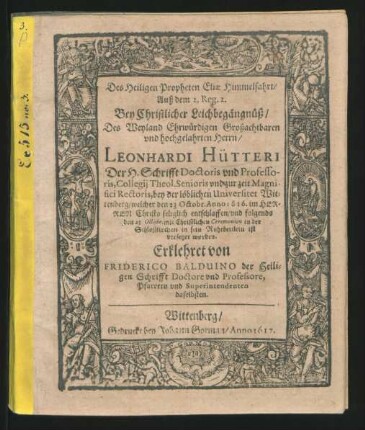 Des Heiligen Propheten Eliae Himmelfahrt/ Auß dem 2. Reg. 2. Bey Christlicher Leichbegängnüß/ Des Weyland Ehrwürdigen Großachtbaren und hochgelahrten Herrn/ Leonhardi Hütteri Der H. Schrifft Doctoris und Professoris, Collegii Theol. Senioris und zur zeit Magnifici Rectoris, bey der löblichen Universitet Wittenberg : welcher den 23 Octobr. Anno 1616. im Herren Christo seliglich entschlaffen/ und folgends den 25. Octobr. mit Christlichen Ceremonien in der Schloßkirchen in sein Ruhebettlein ist versetzet worden