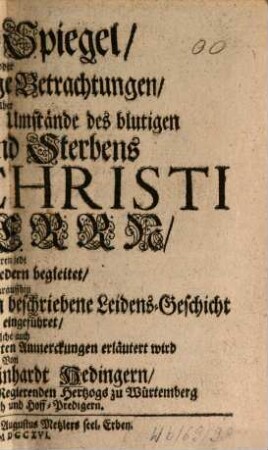 Passions-Spiegel, Oder Zwölff andächtige Betrachtungen Über So viel merckwürdige Umstände des blutigen Leidens und Sterbens Jesu Christi unseres Herrn, Deren jede Mit drey Liedern begleitet : Darauffhin Die von den H. Evangelisten beschriebene Leidens-Geschicht an- und eingeführet, Solche auch Mit etlicher der Gottesgelehrten Anmerckungen erläutert wird