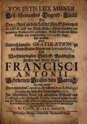 Hell-scheinendes Tugend-Liecht : So Den 7. April an dem Fest der siben Schmertzen Mariae auff den Bischofflichen Ehren-Leuchter zur weinenden Mutter in der ansehlichen Sanct Stephans Dom-Kirchen mit freudenreicher Solemnität eingesetzt worden. Oder Unterthänigste Gratulation zu der Bischofflichen Würde und Introduction Deß Hochwürdigsten Bischoff, Gnädigsten Fürsten, und Herrn, Herrn Francisci Antonii Gebohrnen Grafen von Harrach, So von einem Dero mindisten Capellan, Priestern Orat. S. Philippi Nerii bey der heiligsten Dreyfaltigkeit I. G. S. Zur allgemeinen Freud deß gesambten Bistumb und Consolation der Hochgräfl. Familia ... abgelegt worden ...