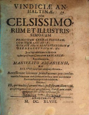 Vindiciae Anhaltinae. Seu Celsissimorum Et Illustrissimorum Principum Anhaltinorum, Comitum Ascaniae, Dynastarum Servestanorum & Bernburgensium, &c. Jura liquidisssima in & circa Antiquißimum Comitatum Ascaniae: Repraesentata in Manifesto Ascaniensi, & ab Eclipsi cujusdam anonymi liberata : accesserunt solennes protestationes pro conservandis Principum Anhaltinorum iuribus inter universalis Pacis tractatus publice exhibitae