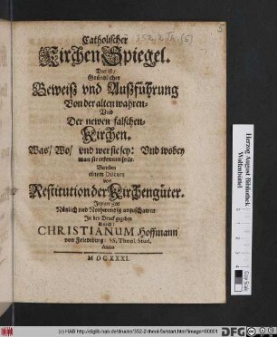 Catholischer KirchenSpiegel. Das ist/ Gründlicher Beweiß und Außführung Von der alten wahren- Und Der newen falschen Kirchen : Was/ Wo/ und wer sie sey: Und wobey man sie erkennen solle ; Beneben einem Discurs von Restitution der Kirchengüter ; Jetziger Zeit Nützlich und Nothwendig anzuschawen