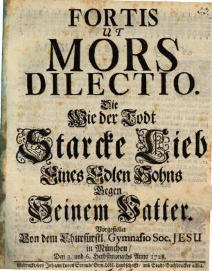 Fortis Ut Mors Dilectio : Die Wie der Todt Starcke Lieb Eines Edlen Sohns Gegen Seinem Vatter. Vorgestellet Von dem Churfürstl. Gymnasio Soc. Jesu in München, Den 3. und 6. Herbstmonaths Anno 1728.
