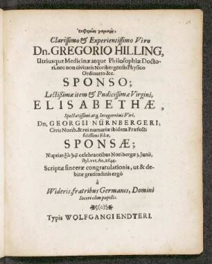 Euphemiai gamikai, Clarissimo & Experientissimo Viro Dn. Gregorio Hilling, Utriusque medicinae atque Philosophiae Doctori, nec non civitatis Noribergensis Physico Ordinario &c. Sponso; lectißimae item & Pudicissimae Virgini, Elisabethae, Spectatissimi atq[ue]Pudicissimae Virgini, Elisabethae, Spectatissimi atq[ue] Interrimi Viri, Dn. Georgii Nürnbergeri, Civis Norib. & rei numariae ibidem Praefecti fidissimi Filiae, Sponsae ... Noribergae 3. Iunii, styl. vet. An. 1644. Scriptae sincerae congratulationis, ut & debitae gratitudinis ergo a Wideris, fratribus Germanis, Domini Soceri olim pupillis