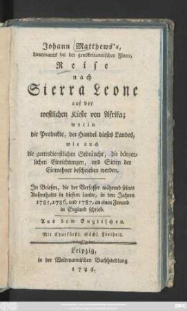 Johann Matthews's, Lieutenants bei der grossbritannischen Flotte, Reise nach Sierra Leone auf der westlichen Küste von Afrika; worin die Produkte, der Handel dieses Landes, wie auch die gottesdienstlichen Gebräuche, die bürgerlichen Einrichtungen, und Sitten der Einwohner beschrieben werden : Jn Briefen, die der Verfasser während seines Aufenthalts in diesem Lande, in den Jahren 1785, 1786, und 1787, an einen Freund in England schrieb. Aus dem Englischen.