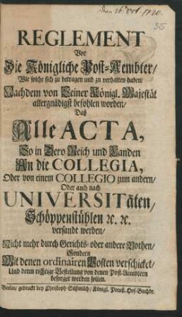 Reglement Vor Die Königliche Post-Aembter, Wie solche sich zu betragen und zn [!] verhalten haben, Nachdem von seiner Königl. Majestät ... befohlen worden, Daß Alle Acta ... An die Collegia, Oder von einem Collegio zum andern, Oder auch nach Universitäten ... versandt werden, Nicht mehr durch Gerichts- oder andere Bothen, Sondern Mit denen ordinairen Posten verschicket ... werden sollen