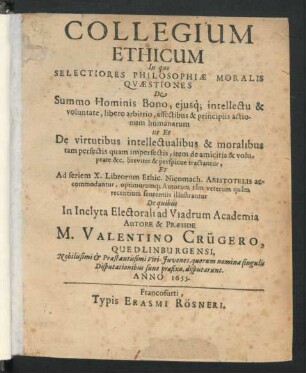 Collegium Ethicum : In quo Selectiores Philosophiae Moralis Quaestiones De Summo Hominis Bono, eiusq[ue] intellectu & voluntate, libero arbitrio, affectibus & principiis actionum humanarum ut Et De virtutibus intellectualibus & moralibus tam perfectis quam imperfectis, item de amicitia & voluptate &c. ... tractantur, Et Ad seriem X. Librorum Ethic. Nicomach. Aristotelis accomodantur ...