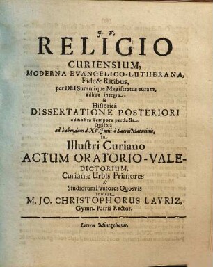 Religio Curiensium, Moderna Evangelico-Lutherana, Fide & Ritibus, per Dei Summique Magistratus curam, adhuc integra, & Historica Dissertatione Posteriori ad nostra Tempora perducta. Qua ipsa ad habendum d. XV. Iunii, a Sacris Matutinis, in Illustri Curiano Actum Oratorio-Valedictorium, Curianae Urbis Primores & Studiorum Fautores Quosvis invitat M. Jo. Christophorus Layriz, Gymn. Patrii Rector : [... PP. Dom. III. Trin. A. MDCLXXXVII.]