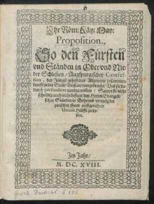 Ihr Röm: Käy: May: Proposition, So den Fürsten und Ständen in Ober und Nieder Schlesien/ Augspurgischer Confession, bey Jüngst gehaltener Allgemein zusammenkunfft in der Stadt Breslaw/ vorgebracht/ Und sie dadurch persuadiret werden wöllen/ Sampt sie nicht schuldig auch nicht befugt/ den Herren Evangelischen Ständen in Böheimb vermög der zwischen ihnen auffgerichten Union Hülffe zu leisten