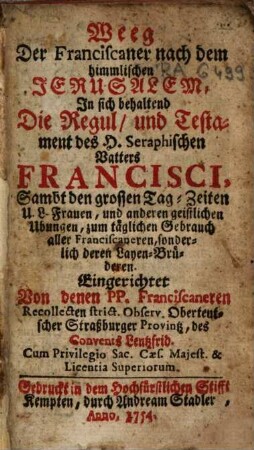 Weeg Der Franciscaner nach dem himmlischen Jerusalem : in sich haltend Die Regul, und Testament des H. Seraphischen Vatters Francisci, Sambt des grossen Tag-Zeiten U.L.Frauen, und anderen geistlichen Ubungen ...