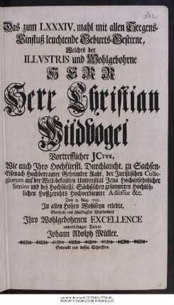 Das zum LXXXIV. mahl mit allen Seegens-Einfluß leuchtende Geburts-Gestirne, Welches der Illvstris und Wohlgebohrne Herr Herr Christian Wildvogel Vortrefflicher Juris Consultus, Wie auch Ihro Hochfürstl. Durchlaucht. zu Sachsen-Eisenach Hochbetrauter Geheimder Raht, der Juristischen Collegiorum auf der Welt-bekannten Universität Jena Hochansehnlicher Senior und des Hochfürstl. Sächsischen gesammten Hochlöblichen Hoffgerichts Hochverdienter Adsessor &c.Den 13. Aug. 1727. In allen Hohen Wohlseyn erlebte, Verehrte mit schuldigster Ergebenheit Ihro Wohlgebohrnen Excellence unterthäniger Diener. Johann Adolph Müller