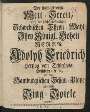 Der wohlgetroffne Wett-Streit, Bey der höchst-erfreulichen Schwedischen Thron-Wahl Ihro Königl. Hoheit Herrn Adolph Friedrich, Hertzog von Schleßwig-Hollstein/ [et]c. [et]c. auf dem Hamburgischen Schau-Platze in einem Sing-Spiele vorgestellt