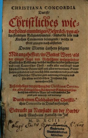 Christiana Concordia Das ist: Christliches wiederholtes einmütiges Gespräch von allen streitigen Religionspuncten, beydes die Lehr und Kirchen Ceremonien belangendt, welche in streit gezogen nach absterben Doctor Martin Luthers seligen : Mit angeheffter in Gottes Wort, als der einigen Regel und Richtschnur wolgegründter Christlichen Erklärung, welchermassen ein jeder ... Christ ... für allem verführischen Irrthumb sich verwahren soll