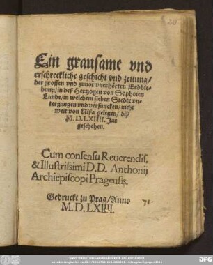 Ein grausame vnd || erschreckliche geschicht vnd zeitung/|| der grossen vnd zuuor vnerh[oe]rten Erdbie=||bung/ in deß Hertzogen von Sophoien || Lande/ in welchem sieben Stedte vn=||tergangen vnd versuncken/ nicht || weit von Nißa gelegen/ diß || M. D. LXIIII. Jar || geschehen.|| ... ||