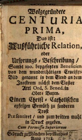 Wolgegründete Centuria ..., Das ist: Außführliche Relation, oder Ursprungs-Beschreibung, Sam[m]t 100. beygesetzten Beneficien von dem wunderthätigen Crucifix-Bild genannt in dem Elend an dem Innstrom nächst dem Closter Attl Ord. S. Bened. in Ober-Bayrn, 1