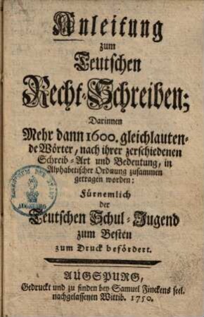 Anleitung zum Teutschen Recht-Schreiben : darinnen mehr dann 1600 gleichlautende Wörter, nach ihrer zerschiedenen Schreib-Art und Bedeutung, in Alphabetischer Ordnung zusammen getragen worden ; Fürnemlich der Teutschen Schul-Jugend zum Besten zum druck befördert