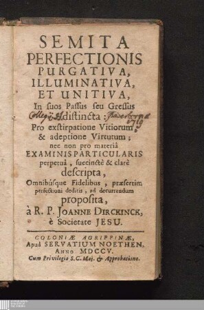 Semita Perfectionis Purgativa, Illuminativa, Et Unitiva : In suos Passus seu Gressus distincta: Pro exstirpatione Vitiorum, & adeptione Virtutum; nec non pro materiâ Examinis Particularis perpetuâ, succinctè & clarè descripta, Omnibusque Fidelibus, præsertim perfectioni deditis, ad decurrendum proposita