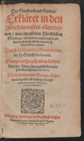 Der Gnadenbund Gottes/|| Erkläret in den || Artickeln vnsers allgemey=||nen/ vngezweiffelten Christlichen || Glaubens/ vnd in den angehengten zei=||chen vnnd sigeln/ welche man die H.|| Sacramenta nennet:|| Durch Casparum Oleuianum,|| der H. Schrifft Doctorem.|| Sampt vorhergehendem kurtzen || Bericht/ Vom leben vnd sterben jetzt=||gemeldten Herrns Oleuiani.||(Gestelt durch Johannem Pisca-||torem, Professorem der Schule || zu Herborn.||) ... ||