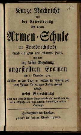Kurze Nachricht von der Erweiterung der neuen Armen-Schule in Friedrichstadt durch ein ganz neu erbautes Haus, und dem bey dessen Beziehung angestellten Examen am 1. December 1774. als eben an dem Tage, an welchem sie nunmehr vor zwey Jahren für 30. arme Kinder eröfnet wurde : nebst Berechnung derer von ihren Stiftern hierzu aufgebrachten, und von andern Wohlthätern eingelaufenen freywilligen milden Beyträge.