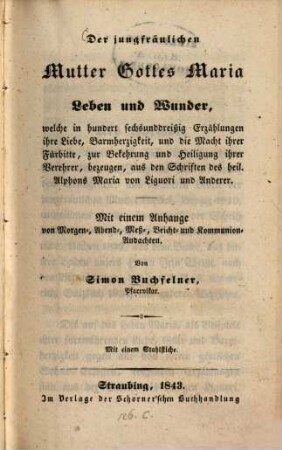 Der jungfräulichen Mutter Gottes Maria Leben und Wunder, welche in hundert sechsunddreißig Erzählungen ihre Liebe, Barmherzigkeit ... bezeugen : aus den Schriften des heil. Alphons Maria von Liguori und Anderer ; mit einem Anhange von Morgen-, Abend-, Meß-, Beicht- und Kommunion-Andachten
