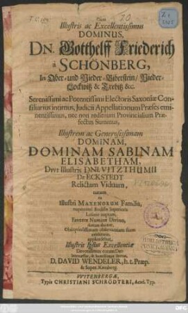 Cum Illustris ac Excellentissimus Dominus, Dn. Gotthelff Friederich a Schönberg ... Illustrem ac Generosissimam Dominam Sabinam Elisabetham, Divi Illustris Dni. Vitzthumii De Eckstedt Relictam Viduam ... Lusatiae nuptam, Favente Numine Divino, domum duceret, Obsequiosissimam observantiam suam exhibiturus, applaudebat Illustris Ipsius Excellentiae Devotissimus coram Deo Intercessor, & humillimus Servus, D. David Wendeler, h.t. Praep. & Super. Kemberg [... d. XVI. Iul. M.DC.XXCIX.]