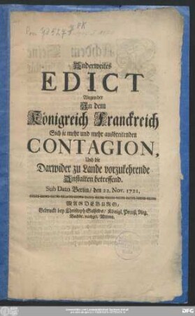 Anderweites Edict Wegen der Jn dem Königreich Franckreich Sich je mehr und mehr ausbreitenden Contagion, Und die Darwider zu Lande vorzukehrende Anstalten betreffend : Sub Dato Berlin/ den 22. Nov. 1721.