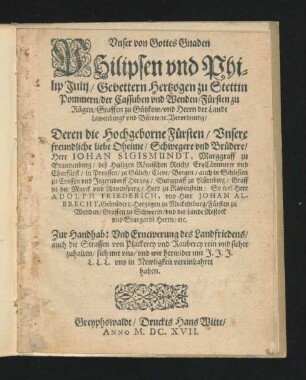 Unser von Gottes Gnaden Philipsen und Philip Julij/ Gevettern Hertzogen zu Stettin Pommern/ der Cassuben und Wenden/ Fürsten zu Rügen/ Graffen zu Gützkow/ und Herrn der Lande Lawenburgk und Bütow/ [et]c. Verordnung/ Deren die Hochgeborne Fürsten/ Unsere freundliche liebe Oheime/ Schwegere und Brüdere/ Herr Iohan Sigismundt, Marggraff zu Brandenburg ... So wol Herr Adolph Friederich, und Herr Johan Albrecht, Gebrüdere/ Hertzogen zu Mecklenburg ... Zur Handhab: Und Ernewerung des Landfriedens/ auch die Strassen von Plackerey und Rauberey rein und sicher zuhalten/ sich mit uns/ und wir herwider mit J. J. J. L. L. L. uns in Newligkeit vereinbahret haben