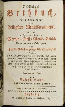 Vollständiges Bethbuch, für die Verehrer des heiligsten Altarssacrament : Worinn nebst auserlesenen Morgen- Mess- Abend- Beicht- Communion-Gebethern, und eifervollen Andachten zum göttlichen Herzen Jesu, besonders die wahre Verehrung des heiligsten Altarsgeheimniß theils bey gewöhnlichen Feyerlichkeiten der Kirche, theils bey täglichen oder öftern Besuchungen des hochwürdigen Guts, theils endlich an dem hohen Fronleichnamsfeste durch inbrünstige und schönste Andachtübungen beförderet wird