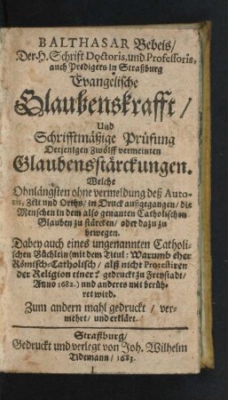 Balthasar Bebels/ Der H. Schrift Doctoris, und Professoris, auch Predigers in Straßburg Evangelische Glaubenskrafft/ Und Schrifftmäßige Prüfung Derjenigen Zwölff vermeinten Glaubensstärckungen. Welche Ohnlängsten ohne vermeldung des Autoris, Zeit und Orths/ in Druck außgegangen/ die Menschen in dem also genanten Catholischen Glauben zu stärcken/ oder dazu zu bewegen ...