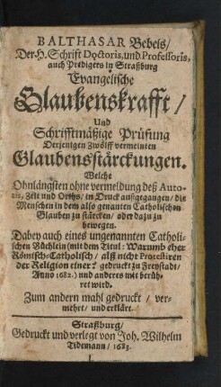 Balthasar Bebels/ Der H. Schrift Doctoris, und Professoris, auch Predigers in Straßburg Evangelische Glaubenskrafft/ Und Schrifftmäßige Prüfung Derjenigen Zwölff vermeinten Glaubensstärckungen. Welche Ohnlängsten ohne vermeldung des Autoris, Zeit und Orths/ in Druck außgegangen/ die Menschen in dem also genanten Catholischen Glauben zu stärcken/ oder dazu zu bewegen ...