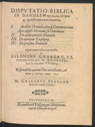 Disputatio Biblica In Danielem prolegomenē, in qua 4. quaestiones excutiuntur : I. An liber Danielis, eiusq[ue] Commentarius Apocalypsis Johannis, sit Canonicus. II. De additamentis Danielis. III. De opinione Porphyrii. IV. De persona Danielis