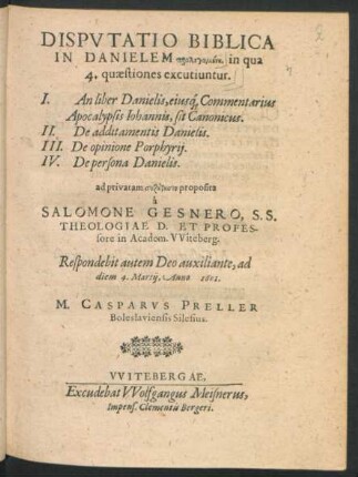 Disputatio Biblica In Danielem prolegomenē, in qua 4. quaestiones excutiuntur : I. An liber Danielis, eiusq[ue] Commentarius Apocalypsis Johannis, sit Canonicus. II. De additamentis Danielis. III. De opinione Porphyrii. IV. De persona Danielis