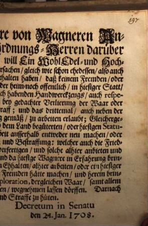 Auf der gesamten Meistere von Wagneren Anzeig und Bitte, und ihrer Ordnungs-Herren darüber erstatteten Bericht und Gutachten, will Ein WohlEdel- und Hochweiser Rath dieser Statt, aus bewegenden Ursachen ... vest gehalten haben, daß keinem Fremden oder Dorffs-Wagner, bey einigem Burger, oder Inwohner ... in hiesiger Statt, bey Verlierung und Confiscation der Arbeit ... zu arbeiten erlaubt ... : [Decretum in Senatu den 21. Jan. 1708]