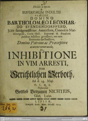 Divinis auspiciis & Superiorum Indultu Praeside Domino Bartholomaeo Leonhardo Svendendörffero, ICto famigeratissimo, Antecessore, Canonico Martisburgensi, Curiae Elect. Supremae & Facultatis Iuridicae Assessore gravissimo, nec non Decemviro spectatissimo, Domino Patrono ac Praeceptore aetatem venerando, De Inhibitione In Vim Arresti, vom Gerichtlichen Verboth, Ad d. 14. Maii. H.L.Q.C. Disputabit Gottlob Benjamin Nichtius, Görl. Lusat.